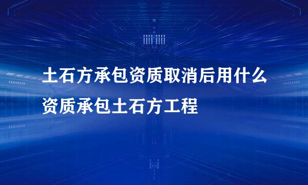 土石方承包资质取消后用什么资质承包土石方工程