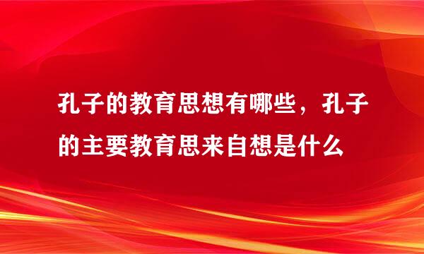 孔子的教育思想有哪些，孔子的主要教育思来自想是什么