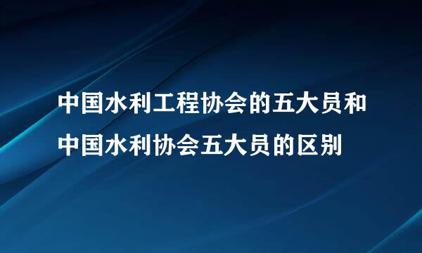中国水利工程协会的五大员和中国水利协会五大员的区别