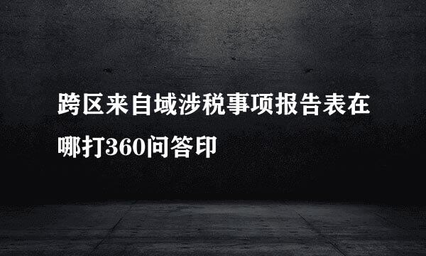 跨区来自域涉税事项报告表在哪打360问答印