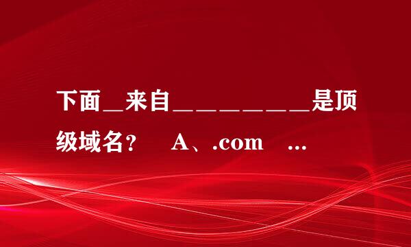 下面＿来自＿＿＿＿＿＿是顶级域名？ A、.com B、.cn C、.edu D、.gov E、.web