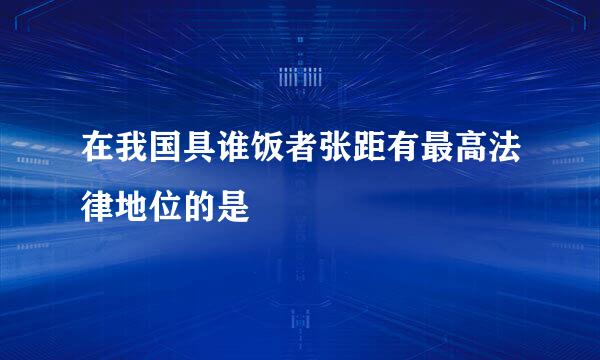 在我国具谁饭者张距有最高法律地位的是