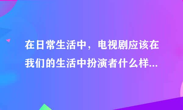 在日常生活中，电视剧应该在我们的生活中扮演者什么样的角色，因为平常容易因求举饭鲁往升低剧为看电视而拖拖拉拉，太容易