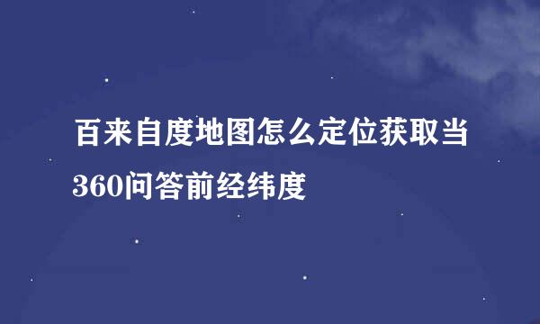 百来自度地图怎么定位获取当360问答前经纬度