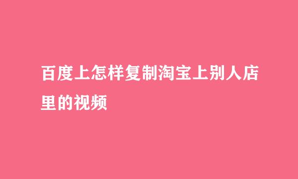 百度上怎样复制淘宝上别人店里的视频