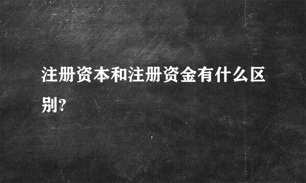 注册资本和注册资金有什么区别?