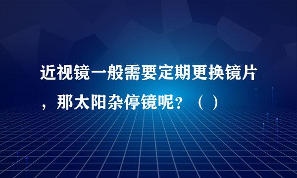 近视镜一般需要定期更换镜片，那太阳杂停镜呢？（）