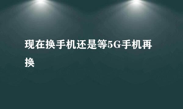 现在换手机还是等5G手机再换
