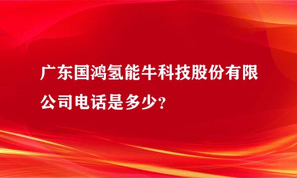 广东国鸿氢能牛科技股份有限公司电话是多少？