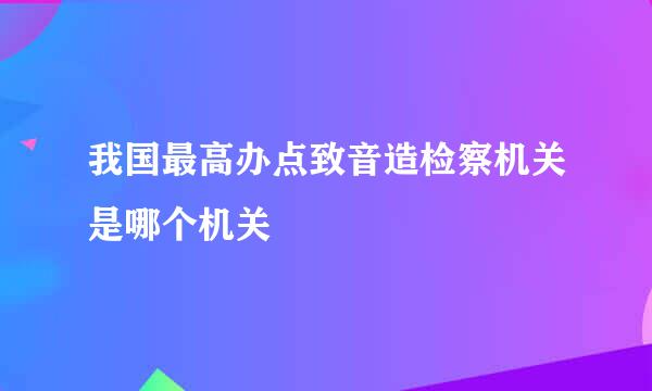 我国最高办点致音造检察机关是哪个机关