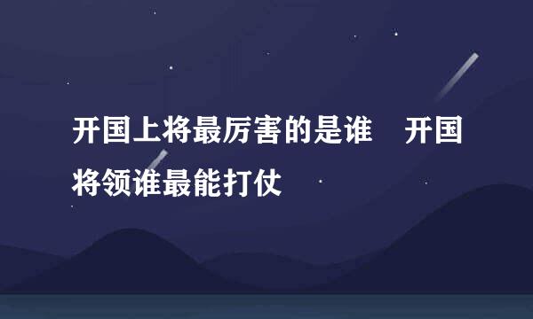开国上将最厉害的是谁 开国将领谁最能打仗