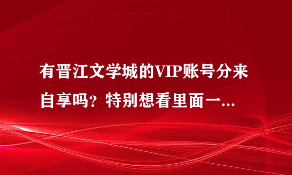 有晋江文学城的VIP账号分来自享吗？特别想看里面一本小说，谢谢：）