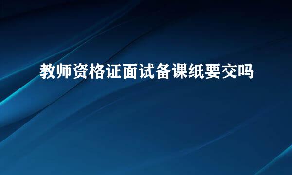 教师资格证面试备课纸要交吗