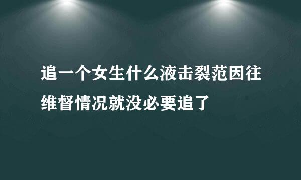 追一个女生什么液击裂范因往维督情况就没必要追了