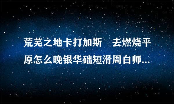 荒芜之地卡打加斯 去燃烧平原怎么晚银华础短滑周白师附女走?