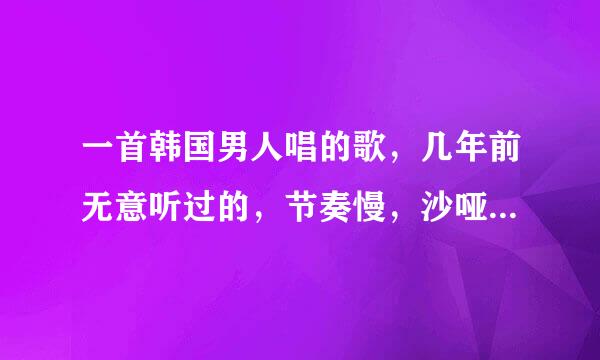 一首韩国男人唱的歌，几年前无意听过的，节奏慢，沙哑，沧桑。歌名看顺企清究汉语是两个字。谢谢大神们帮找。