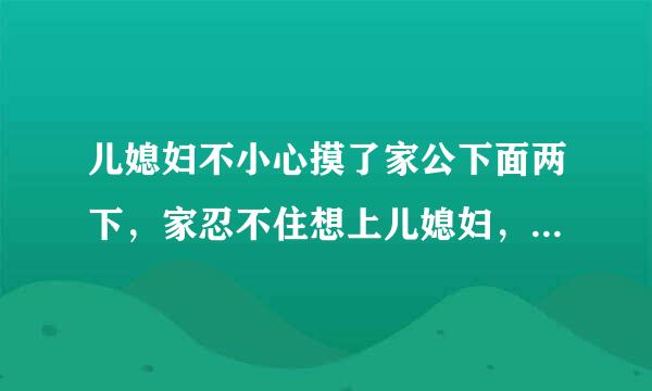 儿媳妇不小心摸了家公下面两下，家忍不住想上儿媳妇，儿媳妇不让，问为什么这样家公告诉她，我没感觉到来自摸