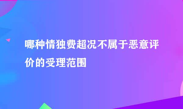哪种情独费超况不属于恶意评价的受理范围