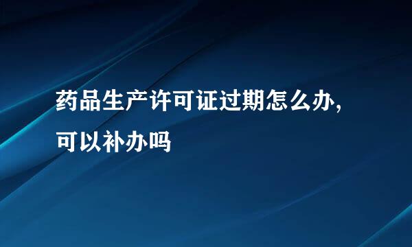 药品生产许可证过期怎么办,可以补办吗