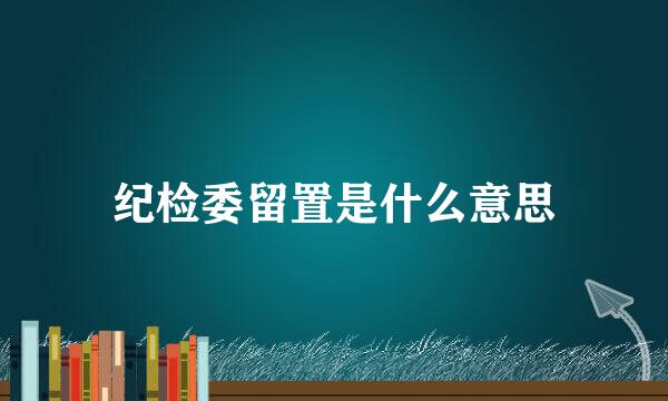 纪检委留置是什么意思
