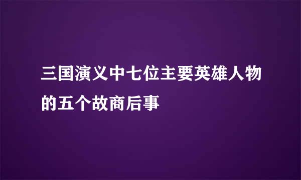 三国演义中七位主要英雄人物的五个故商后事