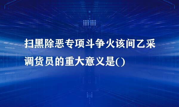扫黑除恶专项斗争火该间乙采调货员的重大意义是()