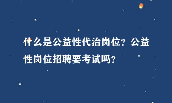 什么是公益性代治岗位？公益性岗位招聘要考试吗？