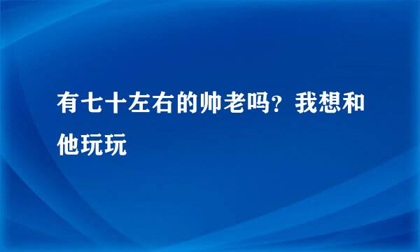 有七十左右的帅老吗？我想和他玩玩