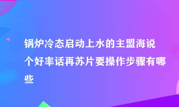 锅炉冷态启动上水的主盟海说个好率话再苏片要操作步骤有哪些