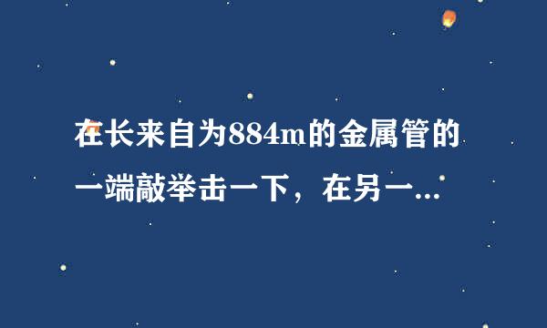 在长来自为884m的金属管的一端敲举击一下，在另一端先后听到两个声音，两声相隔2.43s．声音在金属管中的传播速度是多大？该金属管可能是由什么材料制成的？一些介质中的声速v（m/s）铜3750铅5000铁5200
