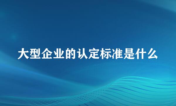 大型企业的认定标准是什么