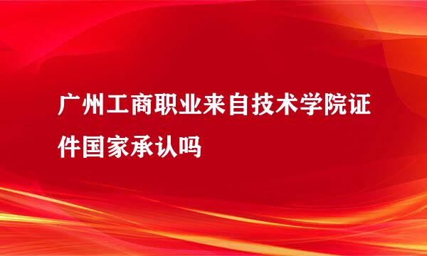广州工商职业来自技术学院证件国家承认吗