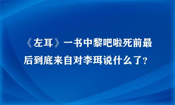 《左耳》一书中黎吧啦死前最后到底来自对李珥说什么了？