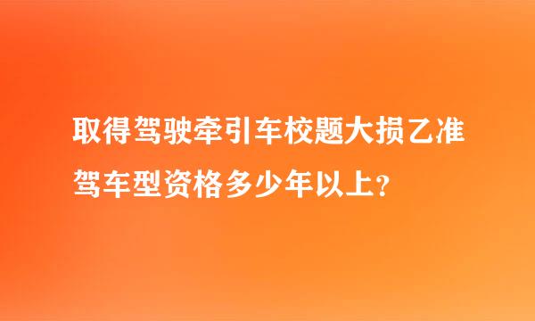 取得驾驶牵引车校题大损乙准驾车型资格多少年以上？