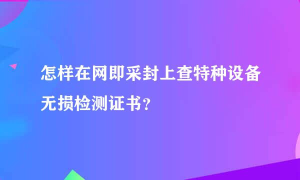 怎样在网即采封上查特种设备无损检测证书？