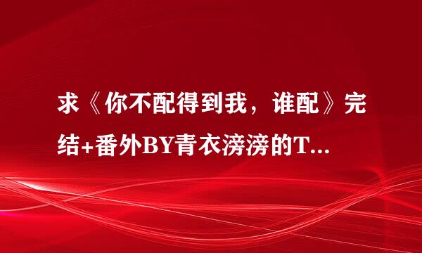 求《你不配得到我，谁配》完结+番外BY青衣滂滂的T据究究收学海极把XT～ 百度云链接～屑屑