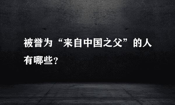 被誉为“来自中国之父”的人有哪些？