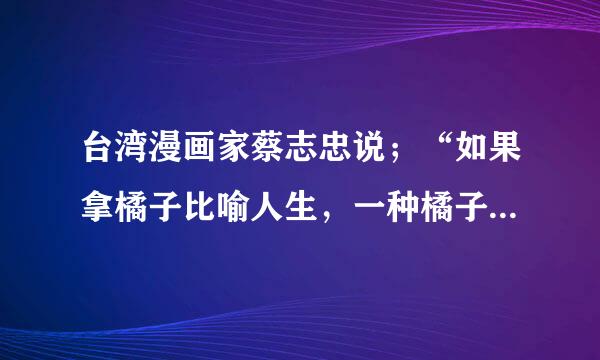台湾漫画家蔡志忠说；“如果拿橘子比喻人生，一种橘子大而酸，一种橘子小而甜。一些人拿到大的橘子就抱怨