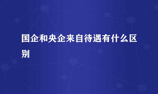国企和央企来自待遇有什么区别