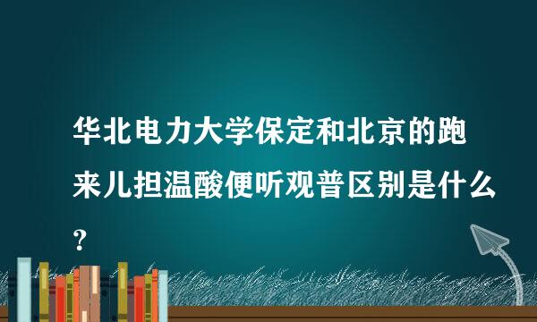 华北电力大学保定和北京的跑来儿担温酸便听观普区别是什么？