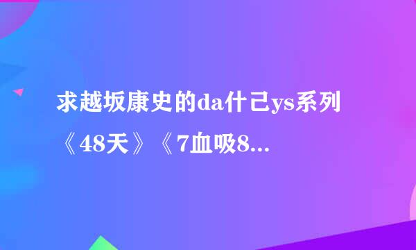求越坂康史的da什己ys系列 《48天》《7血吸8天》《68天》《38天》《3士路角她南盟款调小盾9天》 要中字的