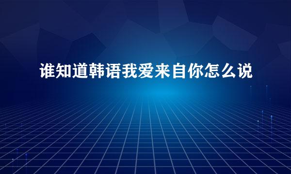 谁知道韩语我爱来自你怎么说