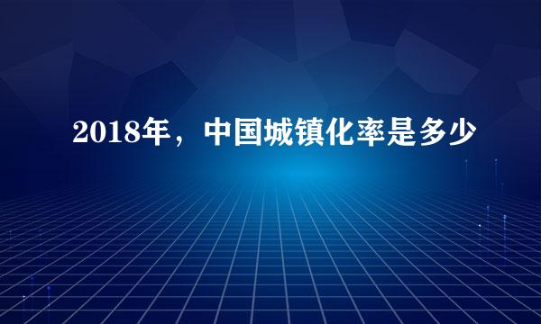2018年，中国城镇化率是多少