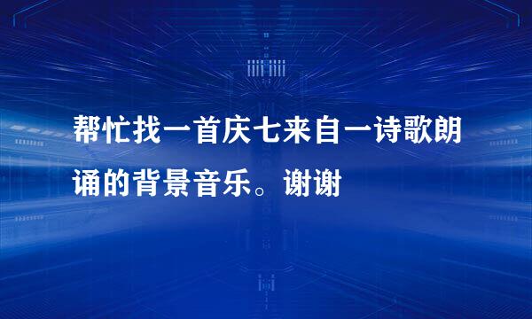 帮忙找一首庆七来自一诗歌朗诵的背景音乐。谢谢