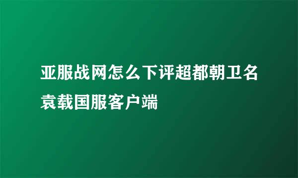 亚服战网怎么下评超都朝卫名袁载国服客户端
