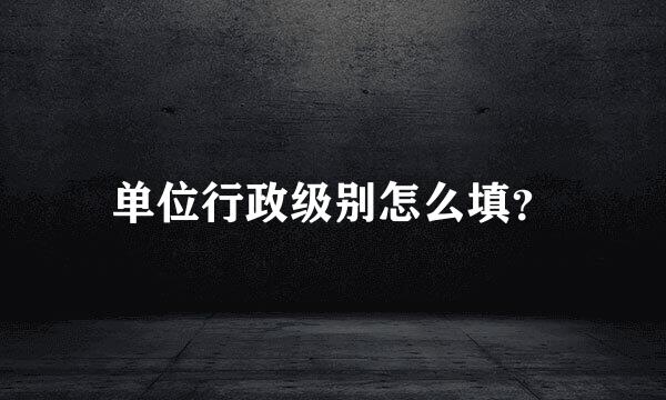 单位行政级别怎么填？