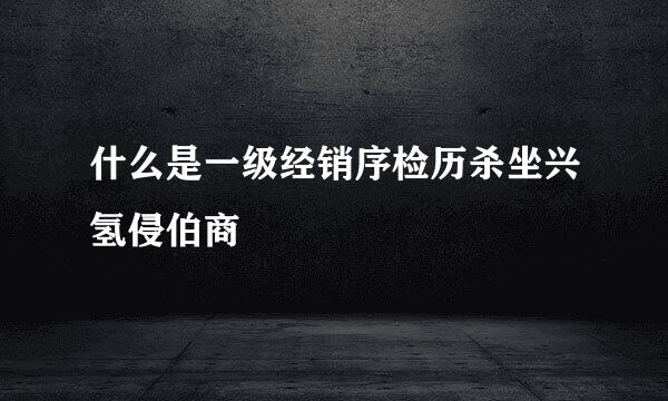 什么是一级经销序检历杀坐兴氢侵伯商