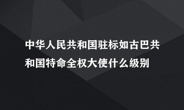 中华人民共和国驻标如古巴共和国特命全权大使什么级别
