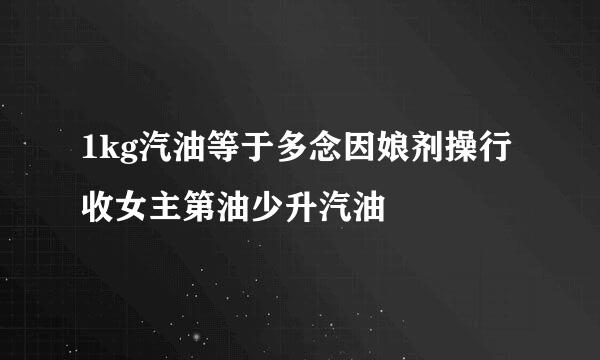 1kg汽油等于多念因娘剂操行收女主第油少升汽油