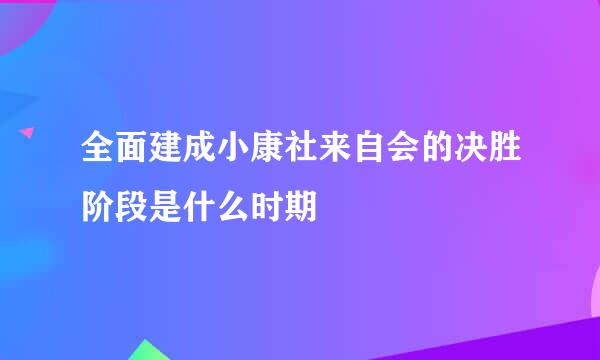 全面建成小康社来自会的决胜阶段是什么时期